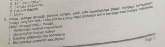 B. Seni pertunjukan
D. Bahasa daerah C. Senjata tradisional
8. Pelajar sebagai generasi penerus bangsa, salah satu kewajibannya adalah menjaga keragaman
E. Musik
budaya yang kita miliki. Beberapa cara yang dapat dilakukan unluk menjaga aset budaya Indonesia
adalah sebagai berikut, kecual...
1 Mempelajari budaya internasional
2. Mengadakan festival budaya
3. Bersikap pragmatis dan hedonisme
4. Mengadakan pameran kebudayaan
Page