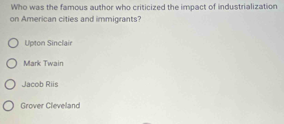 Who was the famous author who criticized the impact of industrialization
on American cities and immigrants?
Upton Sinclair
Mark Twain
Jacob Riis
Grover Cleveland