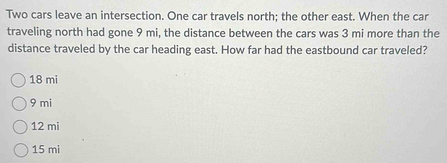 Two cars leave an intersection. One car travels north; the other east. When the car
traveling north had gone 9 mi, the distance between the cars was 3 mi more than the
distance traveled by the car heading east. How far had the eastbound car traveled?
18 mi
9 mi
12 mi
15 mi