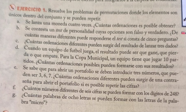 Resuelve los problemas de permutaciones donde los elementos son 
únicos dentro del conjunto y se pueden repetir. 
a. Se lanza una moneda cuatro veces. ¿Cuántas ordenaciones es posible obtener? 
b. Se contesta un s de personalidad cuyas opciones son falso y verdadero. ¿De 
cuántas maneras diferentes puede responderse el tɛs si consta de cinco preguntas? 
c. ¿Cuántas ordenaciones diferentes pueden surgir del resultado de lanzar tres dados? 
d. Cuando un equipo de futbol juega, el resultado puede ser que gane, que pier- 
da o que empate. Para la Copa Municipal, un equipo tiene que jugar 10 par- 
tidos. ¿Cuántas ordenaciones posibles pueden formarse con sus resultados? 
e. Se sabe que para abrir un portafolio se deben introducir tres números, que pue- 
den ser 3, 6, 7. ¿Cuántas ordenaciones diferentes pueden surgir de una contra- 
seña para abrir el portafolio si es posible repetir las cifras? 
f. ¿Cuántos números diferentes de seis cifras se pueden formar con los dígitos de 248? 
g. ¿Cuántas palabras de ocho letras se pueden formar con las letras de la pala- 
bra “micro”?