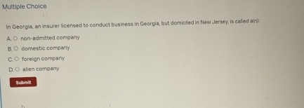 In Georgia, an insurer licensed to conduct business in Georgia, but domiciled in New Jersey, is called ain)
non-admitted company
domestic company
foreign company
alien company
Submit