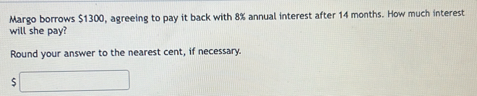 Margo borrows $1300, agreeing to pay it back with 8% annual interest after 14 months. How much interest 
will she pay? 
Round your answer to the nearest cent, if necessary. 
S □