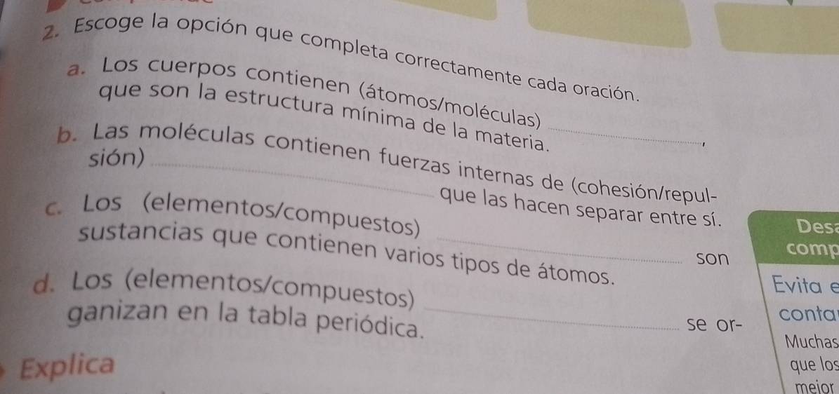 Escoge la opción que completa correctamente cada oración
a. Los cuerpos contienen (átomos/moléculas)
que son la estructura mínima de la materia_
sión)
b. Las moléculas contienen fuerzas internas de (cohesión/repul-
que las hacen separar entre sí. Desa
c. Los (elementos/compuestos)
sustancias que contienen varios tipos de átomos.
son comp
d. Los (elementos/compuestos) Evita e
ganizan en la tabla periódica._ se or- conta
Muchas
Explica que los
meior