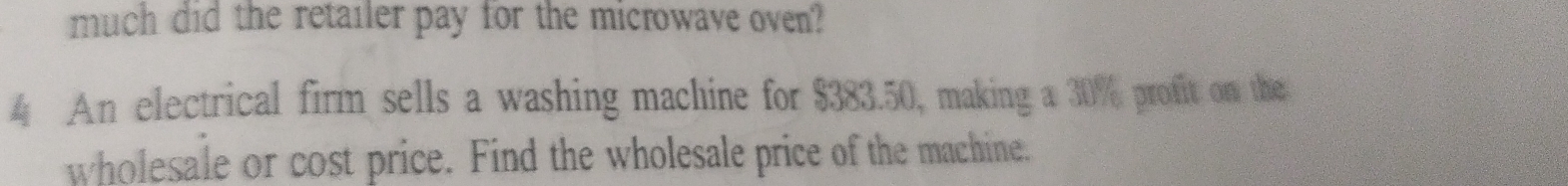 much did the retailer pay for the microwave oven? 
4 An electrical firm sells a washing machine for $383.50, making a 30% profit on the 
wholesale or cost price. Find the wholesale price of the machine.