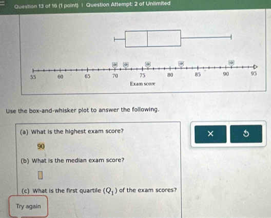 Question Attempt: 2 of Unlimited 
Use the box-and-whisker plot to answer the following. 
(a) What is the highest exam score? 
× 5 
90 
(b) What is the median exam score? 
(c) What is the first quartile (Q_1) of the exam scores? 
Try again