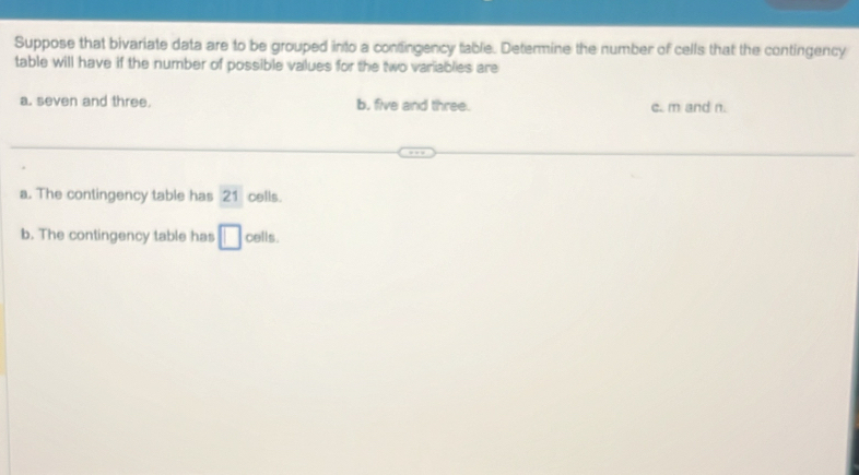 Suppose that bivariate data are to be grouped into a contingency table. Determine the number of cells that the contingency
table will have if the number of possible values for the two variablies are
a. seven and three. b, five and three. c. m and n.
a. The contingency table has 21 cells.
b. The contingency table has □ cells