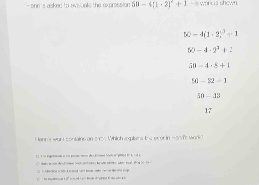 Henri is asked to evaluate the expression 50-4(1· 2)^3+1 , His work is shown.
50-4(1· 2)^3+1
50-4· 2^3+1
50-4· 8+1
50-32+1
50-33
17
Henri's work contains an error. Which explains the error in Henri's work?
The expression in the parentheses should have been simplified to 1, not 2.
Subtraction should have been performed before addition when evaluating t 0-32+1
Subtracton of 50-4 should have been performed as the first step
The expression 47° should have been simplified to 83, not 4-8