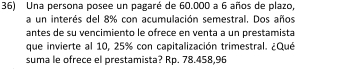 Una persona posee un pagaré de 60.000 a 6 años de plazo, 
a un interés del 8% con acumulación semestral. Dos años 
antes de su vencimiento le ofrece en venta a un prestamista 
que invierte al 10, 25% con capitalización trimestral. ¿Qué 
suma le ofrece el prestamista? Rp. 78.458,96