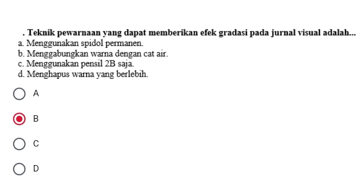 Teknik pewarnaan yang dapat memberikan efek gradasi pada jurnal visual adalah...
a. Menggunakan spidol permanen.
b. Menggabungkan warna dengan cat air.
c. Menggunakan pensil 2B saja.
d. Menghapus warna yang berlebih.
A
B
C
D