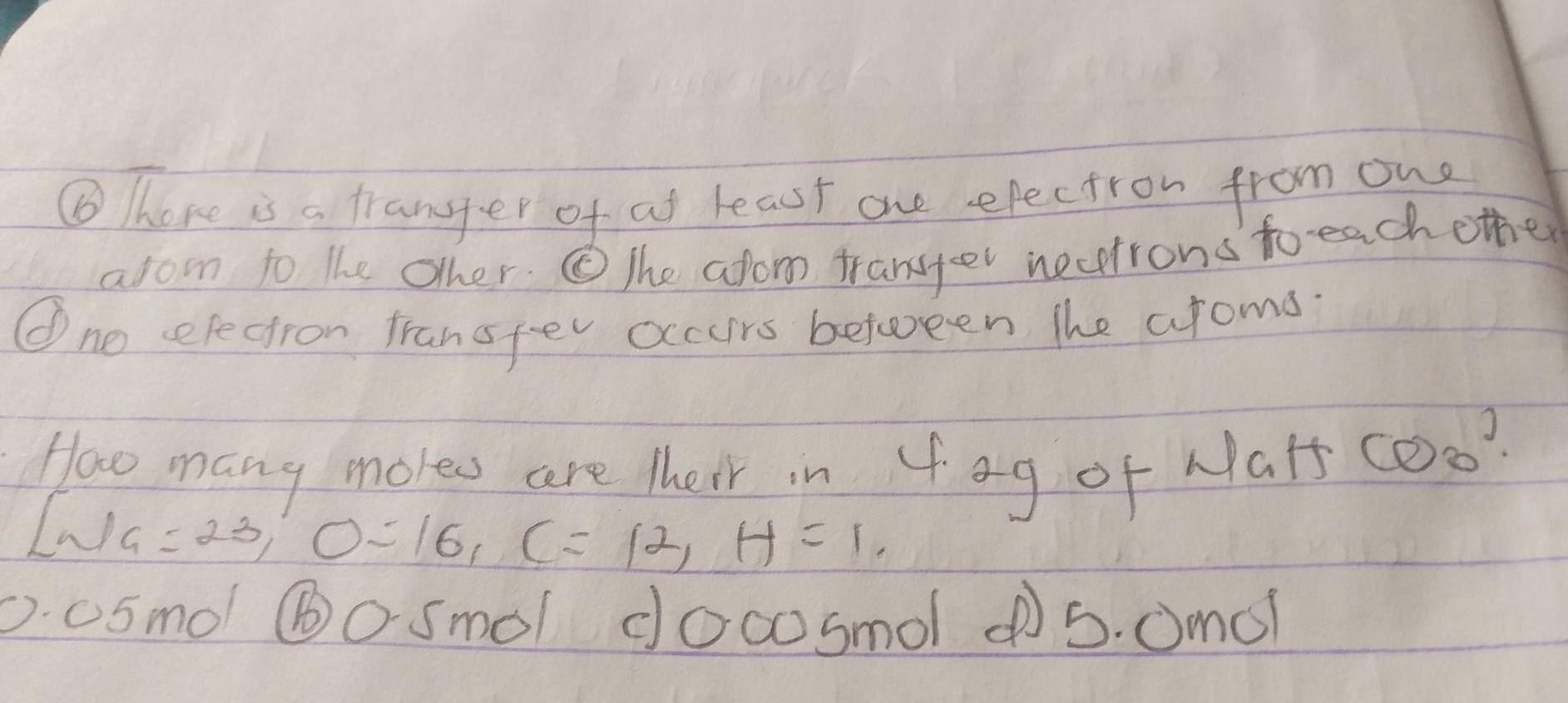 ⑥ Thore is a tranger of af least one efectron from one
arom to the other. The afom transer nectrons to each other
①ne sefectron fransfev occurs between the aroms.
Hao many mores are their in 4ag of NaH COo?
Lwa=23, O=16, C=12, H=1,
D. a5mol ⑥o Smol doco smol ¢5. 0m0?