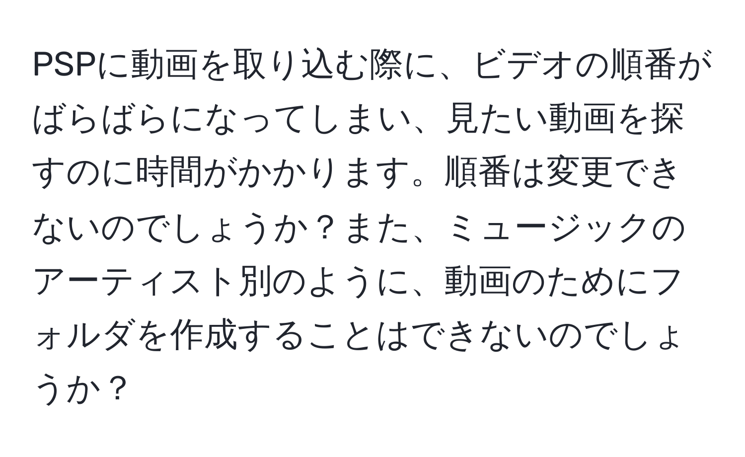 PSPに動画を取り込む際に、ビデオの順番がばらばらになってしまい、見たい動画を探すのに時間がかかります。順番は変更できないのでしょうか？また、ミュージックのアーティスト別のように、動画のためにフォルダを作成することはできないのでしょうか？