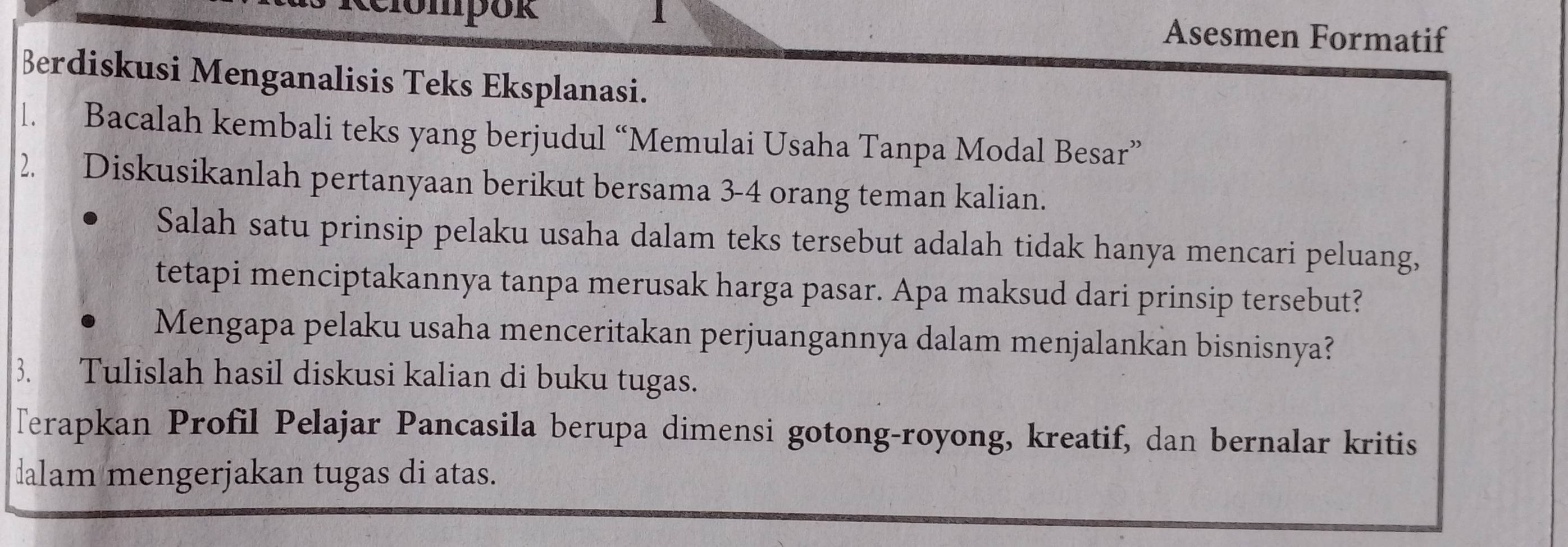 ompok 1 Asesmen Formatif 
Berdiskusi Menganalisis Teks Eksplanasi. 
l. Bacalah kembali teks yang berjudul “Memulai Usaha Tanpa Modal Besar” 
2. Diskusikanlah pertanyaan berikut bersama 3 - 4 orang teman kalian. 
Salah satu prinsip pelaku usaha dalam teks tersebut adalah tidak hanya mencari peluang, 
tetapi menciptakannya tanpa merusak harga pasar. Apa maksud dari prinsip tersebut? 
Mengapa pelaku usaha menceritakan perjuangannya dalam menjalankan bisnisnya? 
3. Tulislah hasil diskusi kalian di buku tugas. 
Terapkan Profil Pelajar Pancasila berupa dimensi gotong-royong, kreatif, dan bernalar kritis 
alam mengerjakan tugas di atas.