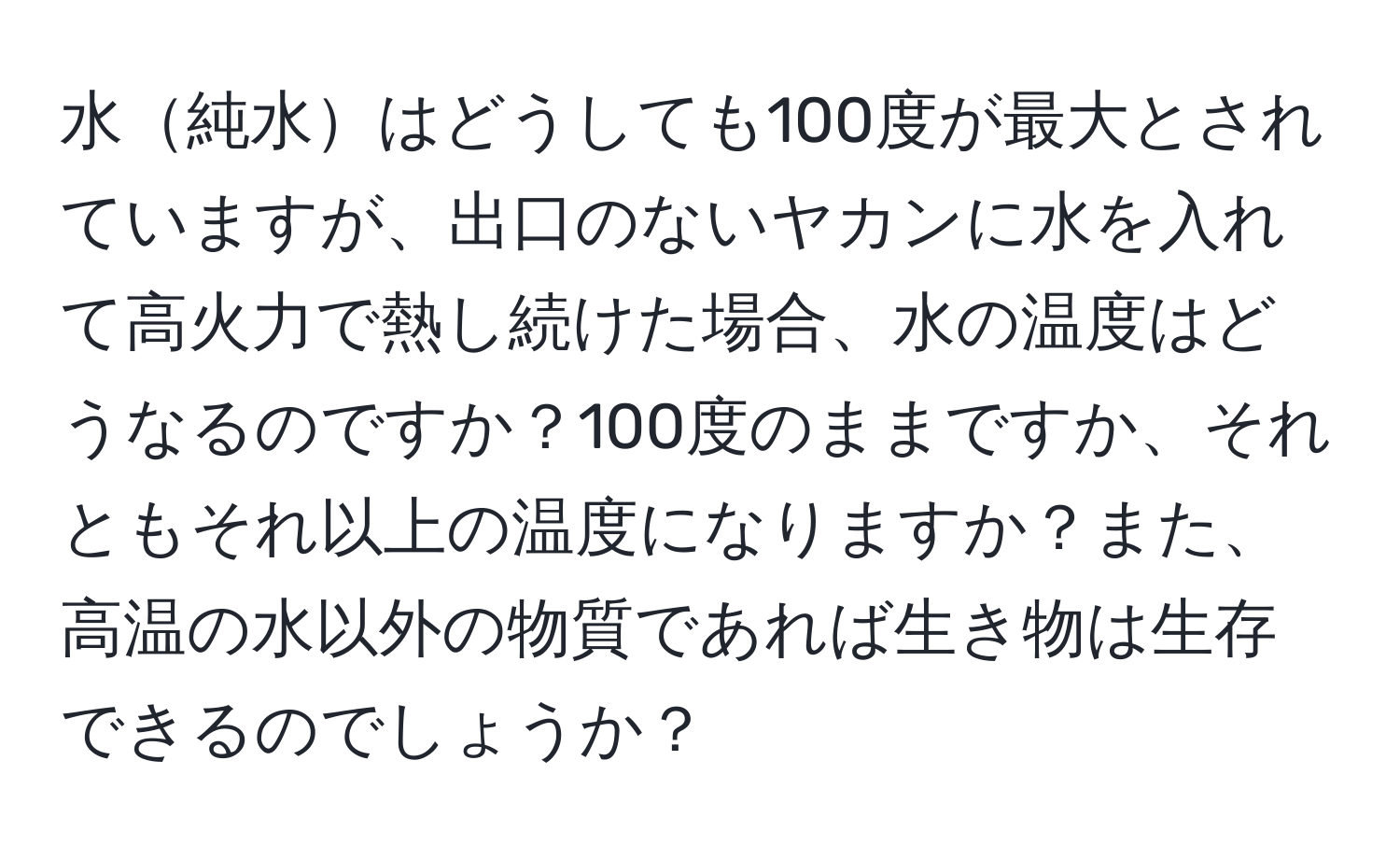 水純水はどうしても100度が最大とされていますが、出口のないヤカンに水を入れて高火力で熱し続けた場合、水の温度はどうなるのですか？100度のままですか、それともそれ以上の温度になりますか？また、高温の水以外の物質であれば生き物は生存できるのでしょうか？