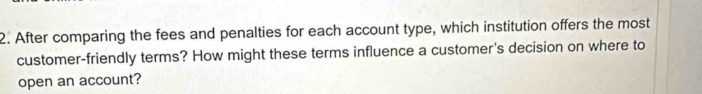 After comparing the fees and penalties for each account type, which institution offers the most 
customer-friendly terms? How might these terms influence a customer's decision on where to 
open an account?