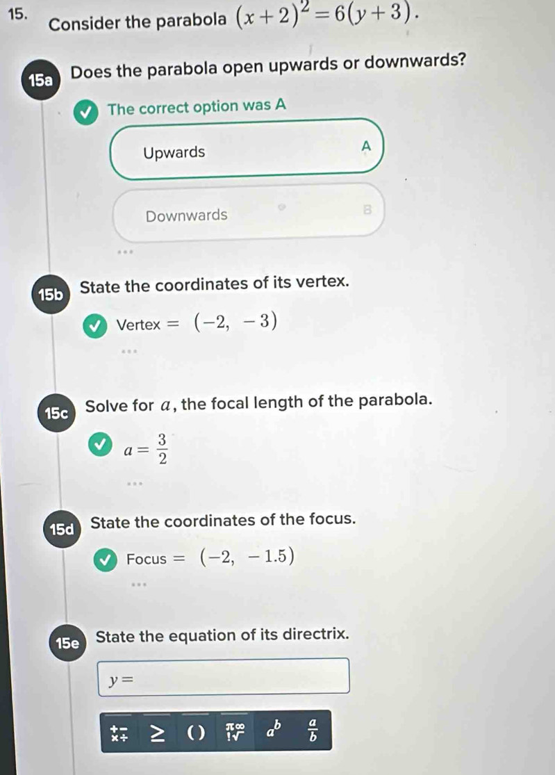 Consider the parabola (x+2)^2=6(y+3). 
15a Does the parabola open upwards or downwards?
The correct option was A
Upwards
A
Downwards
B
15b State the coordinates of its vertex.
Vert ex=(-2,-3)
15c Solve for α, the focal length of the parabola.
a= 3/2 
15d State the coordinates of the focus.
√ Focus =(-2,-1.5)
15e State the equation of its directrix.
y=
a^b  a/b 