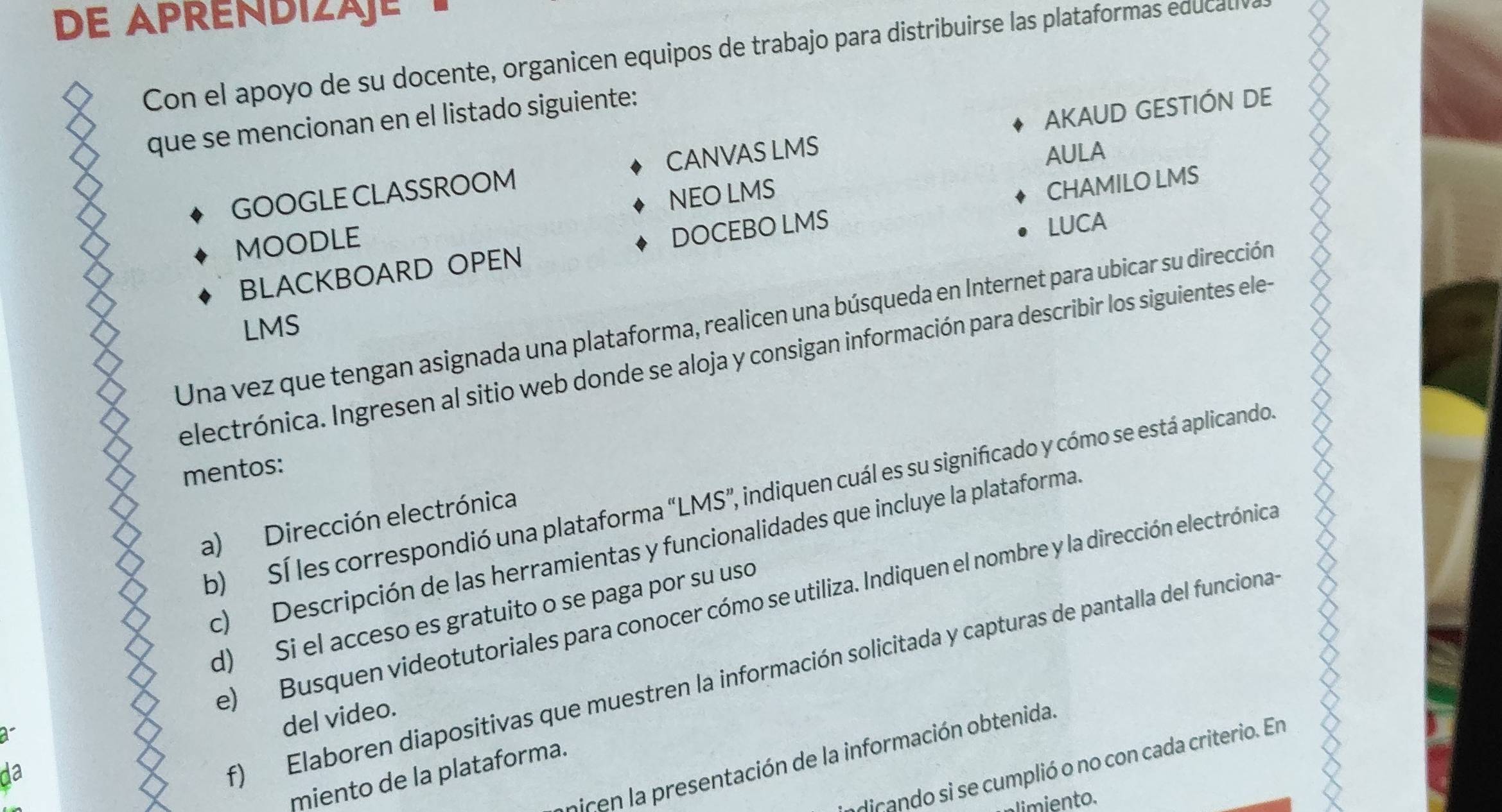 DE APRENDIZäje 
Con el apoyo de su docente, organicen equipos de trabajo para distribuirse las plataformas educali ó 
que se mencionan en el listado siguiente: 
GOOGLE CLASSROOM CANVAS LMS AKAUD GESTIÓN DE 
AULA 
MOODLE NEO LMS 
LUCA 
BLACKBOARD OPEN DOCEBO LMS CHAMILO LMS 
Una vez que tengan asignada una plataforma, realicen una búsqueda en Internet para ubicar su dirección 
LMS 
electrónica. Ingresen al sitio web donde se aloja y consigan información para describir los siguientes ele- 
mentos: 
b) Sí les correspondió una plataforma “LMS”, indiquen cuál es su significado y cómo se está aplicando. 
a) Dirección electrónica 
c) Descripción de las herramientas y funcionalidades que incluye la plataforma 
e)Busquen videotutoriales para conocer cómo se utiliza. Indiquen el nombre y la dirección electrónica 
d) Si el acceso es gratuito o se paga por su uso 
f) Elaboren diapositivas que muestren la información solicitada y capturas de pantalla del funciona 
a 
del video. 
nicen la presentación de la información obtenida. 
dicando si se cumplió o no con cada criterio. En 
da 
miento de la plataforma. 
limiento.