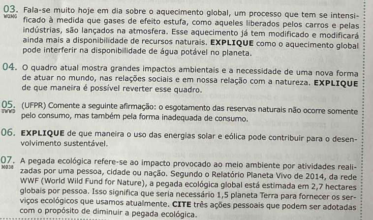 Fala-se muito hoje em dia sobre o aquecimento global, um processo que tem se intensi- 
WQMG ficado à medida que gases de efeito estufa, como aqueles liberados pelos carros e pelas 
indústrias, são lançados na atmosfera. Esse aquecimento já tem modificado e modificará 
ainda mais a disponibilidade de recursos naturais. EXPLIQUE como o aquecimento global 
pode interferir na disponibilidade de água potável no planeta. 
04. O quadro atual mostra grandes impactos ambientais e a necessidade de uma nova forma 
de atuar no mundo, nas relações sociais e em nossa relação com a natureza. EXPLIque 
de que maneira é possível reverter esse quadro. 
05. (UFPR) Comente a seguinte afirmação: o esgotamento das reservas naturais não ocorre somente 
UWWD pelo consumo, mas também pela forma inadequada de consumo. 
06. EXPLIQUE de que maneira o uso das energias solar e eólica pode contribuir para o desen- 
volvimento sustentável. 
07. A pegada ecológica refere-se ao impacto provocado ao meio ambiente por atividades reali- 
MØ38 zadas por uma pessoa, cidade ou nação. Segundo o Relatório Planeta Vivo de 2014, da rede 
WWF (World Wild Fund for Nature), a pegada ecológica global está estimada em 2,7 hectares
globais por pessoa. Isso significa que seria necessário 1, 5 planeta Terra para fornecer os ser- 
viços ecológicos que usamos atualmente. CITE três ações pessoais que podem ser adotadas 
com o propósito de diminuir a pegada ecológica.