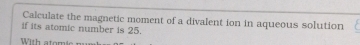 Calculate the magnetic moment of a divalent ion in aqueous solution 
if its atomic number is 25. 
W ith atom i