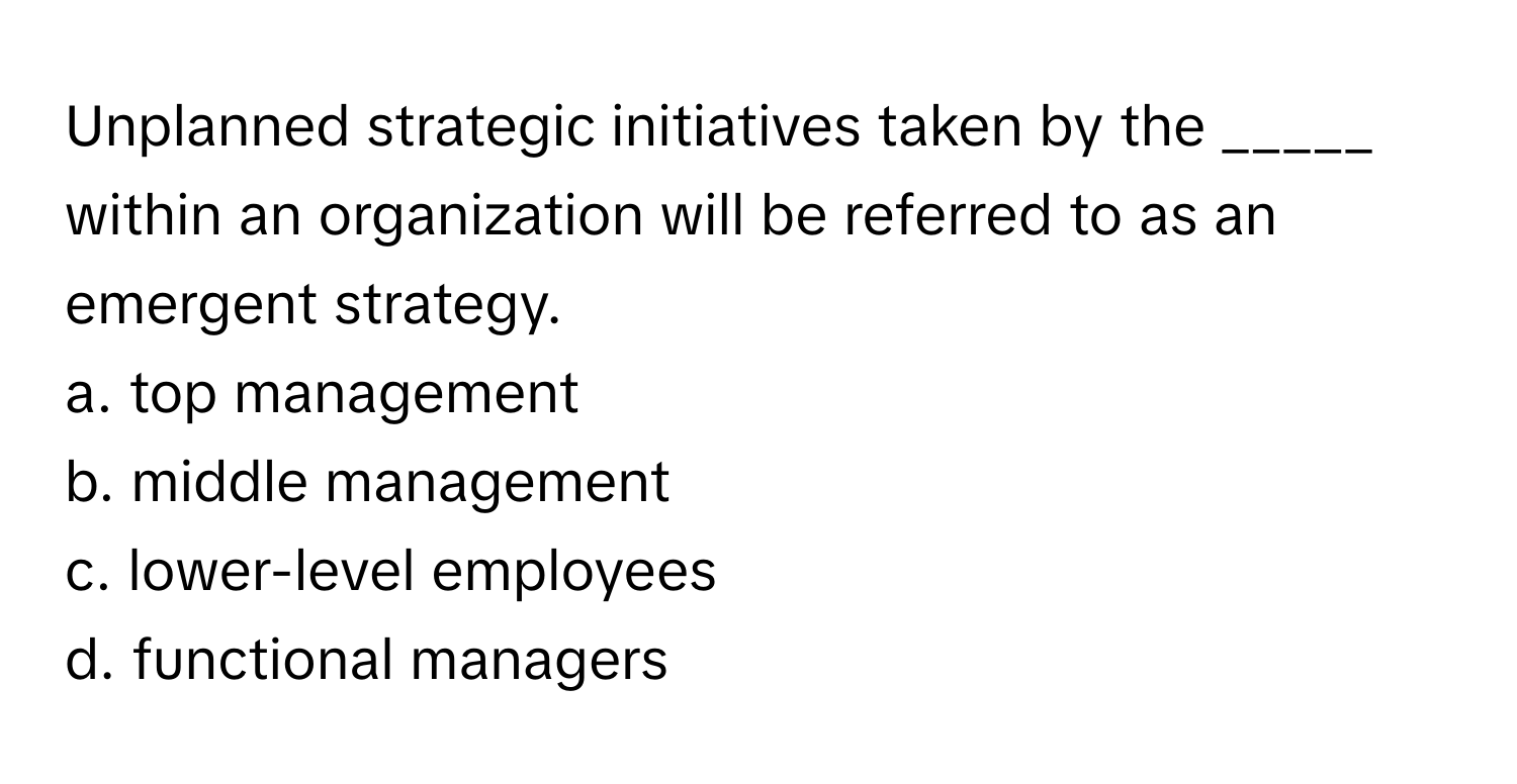 Unplanned strategic initiatives taken by the _____ within an organization will be referred to as an emergent strategy.

a. top management 
b. middle management 
c. lower-level employees 
d. functional managers