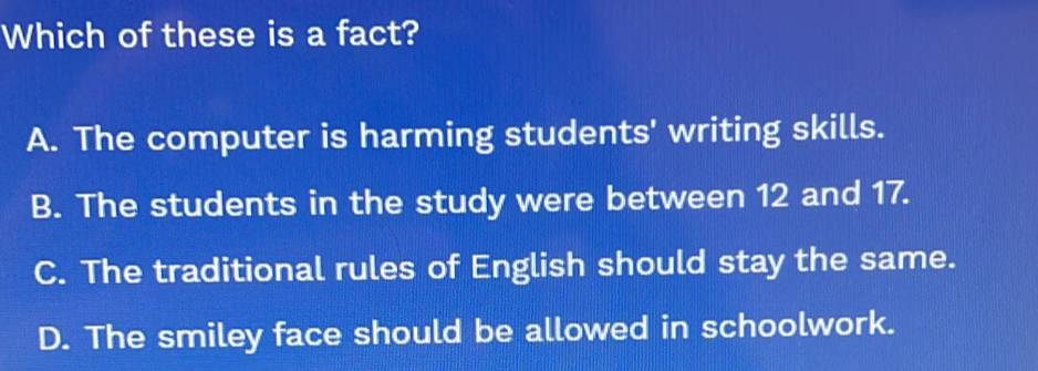 Which of these is a fact?
A. The computer is harming students' writing skills.
B. The students in the study were between 12 and 17.
C. The traditional rules of English should stay the same.
D. The smiley face should be allowed in schoolwork.