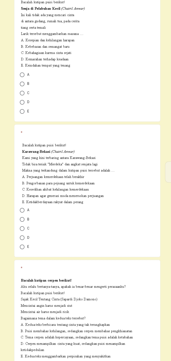 Bacalah kutipan puisi berikut!
Senja di Pelabuhan Kecil (Chairil Anwar)
Ini kali tidak ada yang mencari cinta
di antara gudang, rumah tua, pada cerita
tiang serta temali
Larik tersebut menggambarkan suasana
A. Kesepian dan kehilangan harapan
B. Kebebasan dan semangat baru
C. Kebahagiaan karena cinta sejati
D. Kemarahan terhadap keadaan
E. Keindahan tempat yang tenang
A
B
C
D
E
Bacalah kutipan puisi berikut!
Karawang-Bekasi (Chairil Anwar)
Kami yang kini terbaring antara Karawang-Bekasi
Tidak bisa teriak "Merdeka" dan angkat senjata lagi
Makna yang terkandung dalam kutipan puisi tersebut adalah
A. Perjuangan kemerdekaan telah berakhir
B. Pengorbanan para pejuang untuk kemerdekaan
C. Kesedihan akibat kehilangan kemerdekaan
D. Harapan agar generasi muda meneruskan perjuangan
E. Ketidakberdayaan rakyat dalam perang
A
B
C
D
E
Bacalah kutipan cerpen berikut!
Aku selalu bertanya-tanya, apakah ia benar-benar mengerti perasaanku?
Bacalah kutipan puisi berikut!
Sajak Kecil Tentang Cinta (Sapardi Djoko Damono)
Mencintai angin harus menjadi siut
Mencintai air harus menjadi ricik
Bagaimana tema dalam kedua teks tersebut?
A. Kedua teks berbicara tentang cinta yang tak terungkapkan
B. Puisi membahas kehilangan, sedangkan cerpen membahas pengkhianatan
C. Tema cerpen adalah kepercayaan, sedangkan tema puisi adalah ketabahan
D. Cerpen menampilkan cinta yang kuat, sedangkan puisi menampilkan
ketidakpedulian
E. Keduateksmenggambarkan perpisahan yang menyakitkan