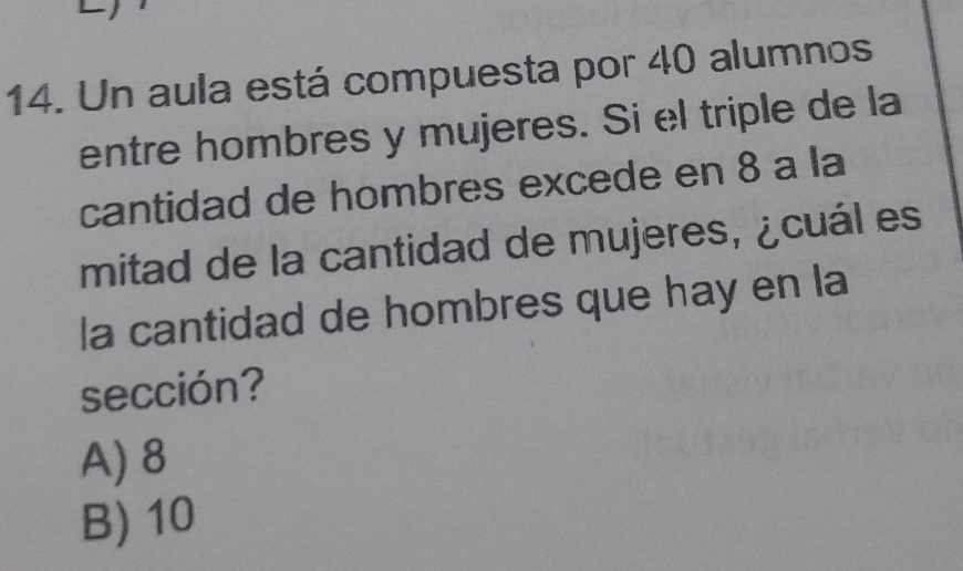 Un aula está compuesta por 40 alumnos
entre hombres y mujeres. Si el triple de la
cantidad de hombres excede en 8 a la
mitad de la cantidad de mujeres, ¿cuál es
la cantidad de hombres que hay en la
sección?
A) 8
B) 10