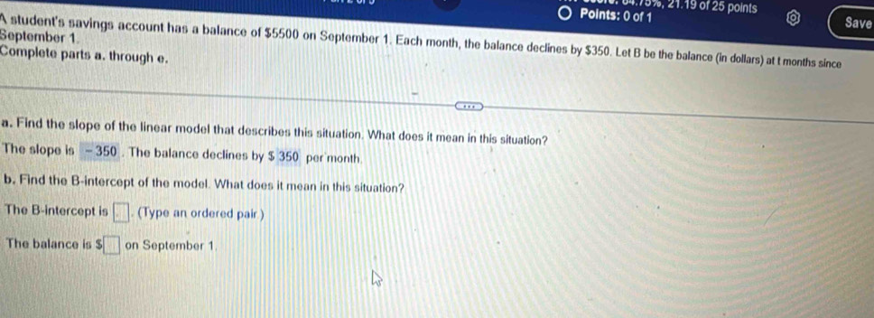 04. 75%, 21.19 of 25 points 
Points: 0 of 1 Save 
September 1. 
A student's savings account has a balance of $5500 on September 1. Each month, the balance declines by $350. Let B be the balance (in dollars) at t months since 
Complete parts a. through e. 
a. Find the slope of the linear model that describes this situation. What does it mean in this situation? 
The slope is - 350. The balance declines by $ 350 per month
b. Find the B -intercept of the model. What does it mean in this situation? 
The B -intercept is □. (Type an ordered pair) 
The balance is $□ on September 1