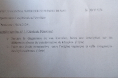 Síítut national Superieur de petrole de mao 4e 30/11/024 
épartement d'exploitation Pétrolière 
Samestre (2024-2025) 
contrôle continu n° 1 (Géologie Pétrolière) 
4- Suivant le diagramme de van Krevelen, faites une description sur les 
différentes phases de transformation de kérogène. (10pts) 
2. Faire une étude comparative entre l'origine organique et celle inorganique 
des hydrocarbures. (10pts)