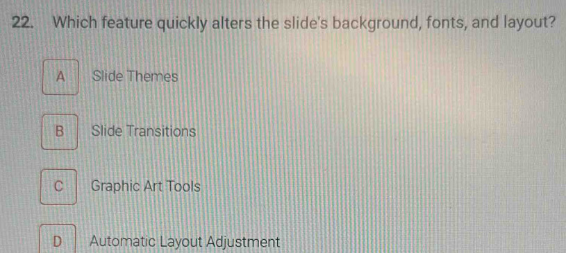 Which feature quickly alters the slide's background, fonts, and layout?
A Slide Themes
B Slide Transitions
C Graphic Art Tools
D Automatic Layout Adjustment