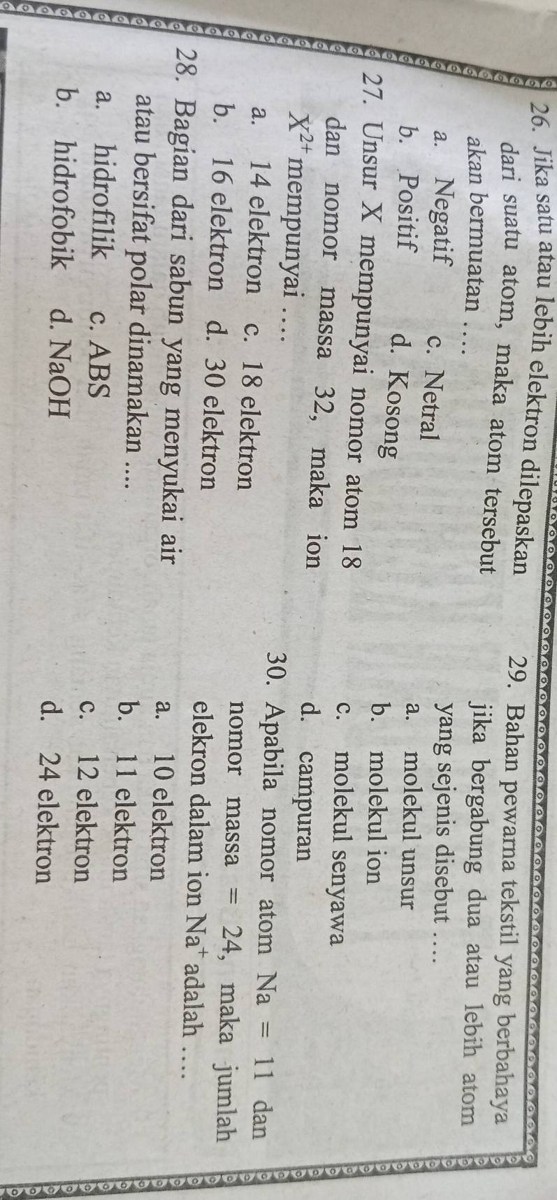 Jika satu atau lebih elektron dilepaskan
29. Bahan pewarna tekstil yang berbahaya
dari suatu atom, maka atom tersebut
akan bermuatan …
jika bergabung dua atau lebih atom
a. Negatif c. Netral
yang sejenis disebut ...
b. Positif
a. molekul unsur
d. Kosong
b. molekul ion
27. Unsur X mempunyai nomor atom 18 c. molekul senyawa
dan nomor massa 32, maka ion d. campuran
X^(2+) mempunyai …. 30. Apabila nomor atom Na=11 dan
a. 14 elektron c. 18 elektron nomor massa =24 , maka jumlah
b. 16 elektron d. 30 elektron elekron dalam ion Na^+ adalah …
28. Bagian dari sabun yang menyukai air a. 10 elektron
atau bersifat polar dinamakan .... b. 11 elektron
a. hidrofilik c. ABS c. 12 elektron
b. hidrofobik d. NaOH d. 24 elektron