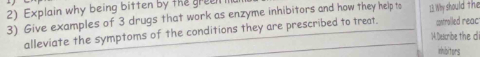 Explain why being bitten by the gree I 
3) Give examples of 3 drugs that work as enzyme inhibitors and how they help to 13.Why should the 
alleviate the symptoms of the conditions they are prescribed to treat. controlled reac 
14.Describe the di 
inhibitors