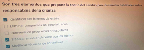 Son tres elementos que propone la teoría del cambio para desarrollar habilidades en los
responsables de la crianza.
I Identificar las fuentes de estrés
Eliminar programas no escolarizados
Intervenir en programas preescolares
Trabajar emocionalmente con los adultos
Modificar técnicas de aprendizaje