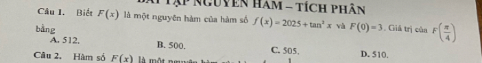 Tập Nguyen Ham - tích phân
Câu 1. Biết F(x) là một nguyên hàm của hàm số f(x)=2025+tan^2x và
bằng F(0)=3. Giá trị của F( π /4 )
A. 512, B. 500. C. 505. D. 510.
Câu 2. Hàm số F(x) là một ngy