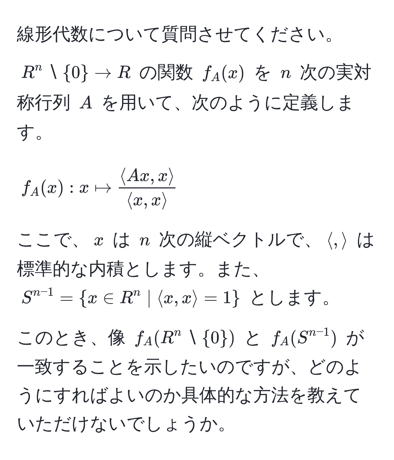 線形代数について質問させてください。  
$R^(n setminus 0) arrow R$ の関数 $f_A(x)$ を $n$ 次の実対称行列 $A$ を用いて、次のように定義します。  
$$ f_A(x) : x mapsto  (langle Ax, x rangle)/langle x, x rangle  $$  
ここで、$x$ は $n$ 次の縦ベクトルで、$langle , rangle$ は標準的な内積とします。また、$S^(n-1) =  x ∈ R^(n | langle x, x rangle = 1 )$ とします。  
このとき、像 $f_A(R^(n setminus 0))$ と $f_A(S^(n-1))$ が一致することを示したいのですが、どのようにすればよいのか具体的な方法を教えていただけないでしょうか。