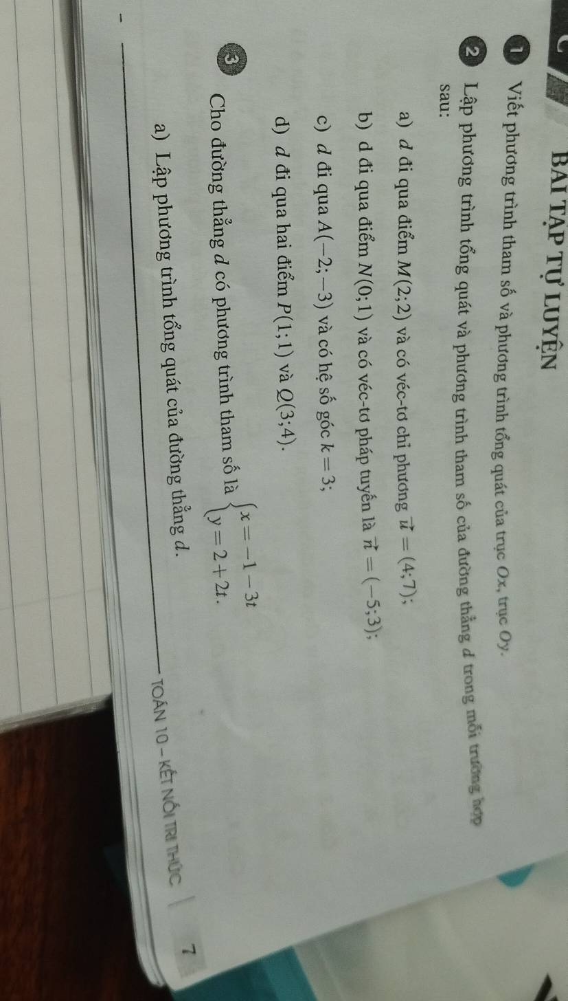 Bái tạp tự luyện 
T Viết phương trình tham số và phương trình tổng quát của trục Ox, trục Oy. 
20 Lập phương trình tổng quát và phương trình tham số của đường thẳng 4 trong mỗi trường hợp 
sau: 
a) d đi qua điểm M(2;2) và có véc-tơ chỉ phương vector u=(4;7); 
b) d đi qua điểm N(0;1) và có véc-tơ pháp tuyến là vector n=(-5;3); 
c) d đi qua A(-2;-3) và có hệ số góc k=3 : 
d) d đi qua hai điểm P(1;1) và Q(3;4). 
Cho đường thẳng d có phương trình tham số là beginarrayl x=-1-3t y=2+2t.endarray.
3 
TOán 10 - kếT NốI TrI thức 7 
a) Lập phương trình tổng quát của đường thẳng d.