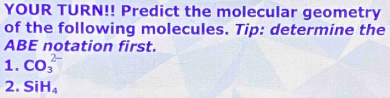 YOUR TURN!! Predict the molecular geometry 
of the following molecules. Tip: determine the 
ABE notation first. 
1. CO_3^((2-)
2. SiH_4)