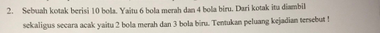 Sebuah kotak berisi 10 bola. Yaitu 6 bola merah dan 4 bola biru. Dari kotak itu diambil 
sekaligus secara acak yaitu 2 bola merah dan 3 bola biru. Tentukan peluang kejadian tersebut !