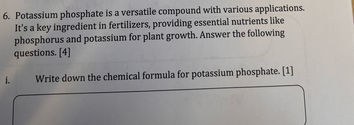 Potassium phosphate is a versatile compound with various applications. 
It's a key ingredient in fertilizers, providing essential nutrients like 
phosphorus and potassium for plant growth. Answer the following 
questions. [4] 
i. Write down the chemical formula for potassium phosphate. [1]