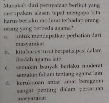 Manakah dari pernyataan berikut yang
merupakan alasan tepat mengapa kita
harus berlaku moderat terhadap orang-
orang yang berbeda agama?
a. untuk mendapatkan perhatian dari
masyarakat
b. kita harus turut berpatisipasi dalam
ibadah agama lain
c. semakin banyak berlaku moderat
semakin faham tentang agama lain
d. kerukunan antar umat beragama
sangat penting dalam persatuan
masyarakat