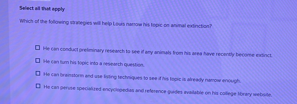 Select all that apply
Which of the following strategies will help Louis narrow his topic on animal extinction?
He can conduct preliminary research to see if any animals from his area have recently become extinct.
He can turn his topic into a research question.
He can brainstorm and use listing techniques to see if his topic is already narrow enough.
He can peruse specialized encyclopedias and reference guides available on his college library website.