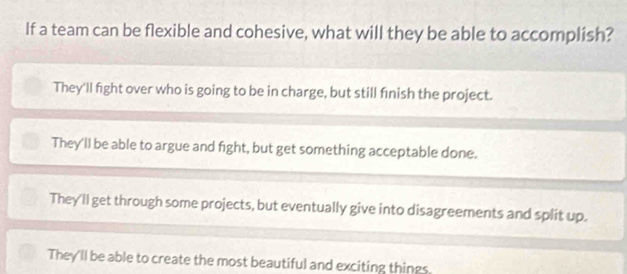 If a team can be flexible and cohesive, what will they be able to accomplish?
They'll fight over who is going to be in charge, but still finish the project.
They'll be able to argue and fight, but get something acceptable done.
They'll get through some projects, but eventually give into disagreements and split up.
They'll be able to create the most beautiful and exciting things.