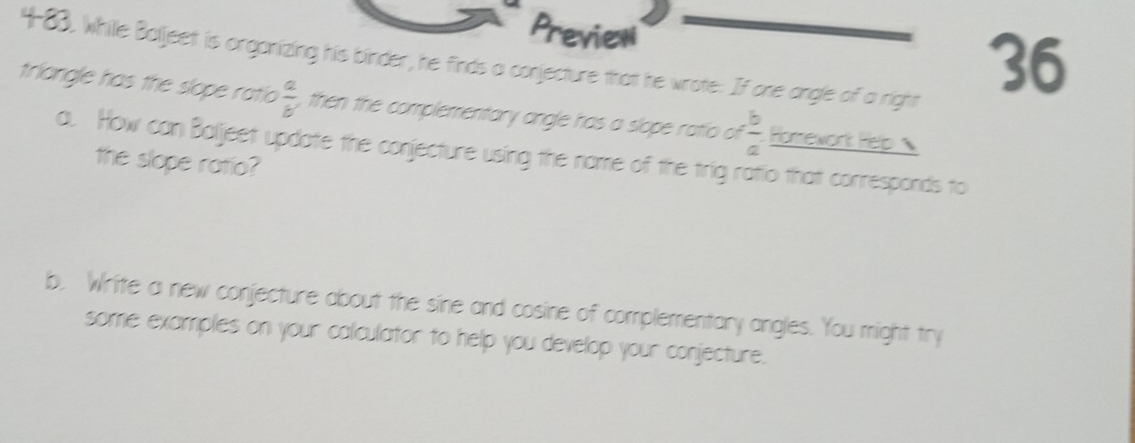 Preview
4-83, while Baljeet is organizing his binder, he finds a conjecture that he wrote: If one angle of a right
36
triangle has the slope ratio  a/b  , then the complementary angle has a slope ratio of  b/a  Horework Pelp 
a. How can Baljeet update the conjecture using the name of the trig ratio that corresponds to
the slope ratio?
b. Write a new conjecture about the sine and cosine of complementary angles. You might try
some examples on your calculator to help you develop your conjecture.