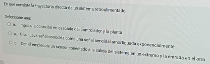 En qué consiste la trayectoría directa de un sistema retroalimentado
Seleccione una:
a. Implica la conexión en cascada del controlador y la planta
b. Una nueva señal conocida como una señal sencidal amortiguada exponencialmente
c. Con el empleo de un sensor conectado a la salida del sistema en un extremo y la entrada en el otro