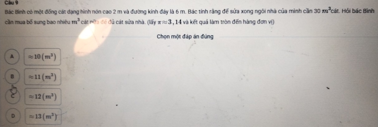 Bắc Bình có một đồng cát dạng hình nón cao 2 m và đường kính đáy là 6 m. Bác tính rằng đế sửa xong ngôi nhà của mình cần 30m^3 cát. Hỏi bác Bình
cần mua bố sung bao nhiêu m^3 cát nữa để đủ cát sửa nhà. (lấy π approx 3,14 và kết quả làm tròn đến hàng đơn vị)
Chọn một đáp án đúng
A approx 10(m^3)
B approx 11(m^3)
C approx 12(m^3)
D approx 13(m^3)