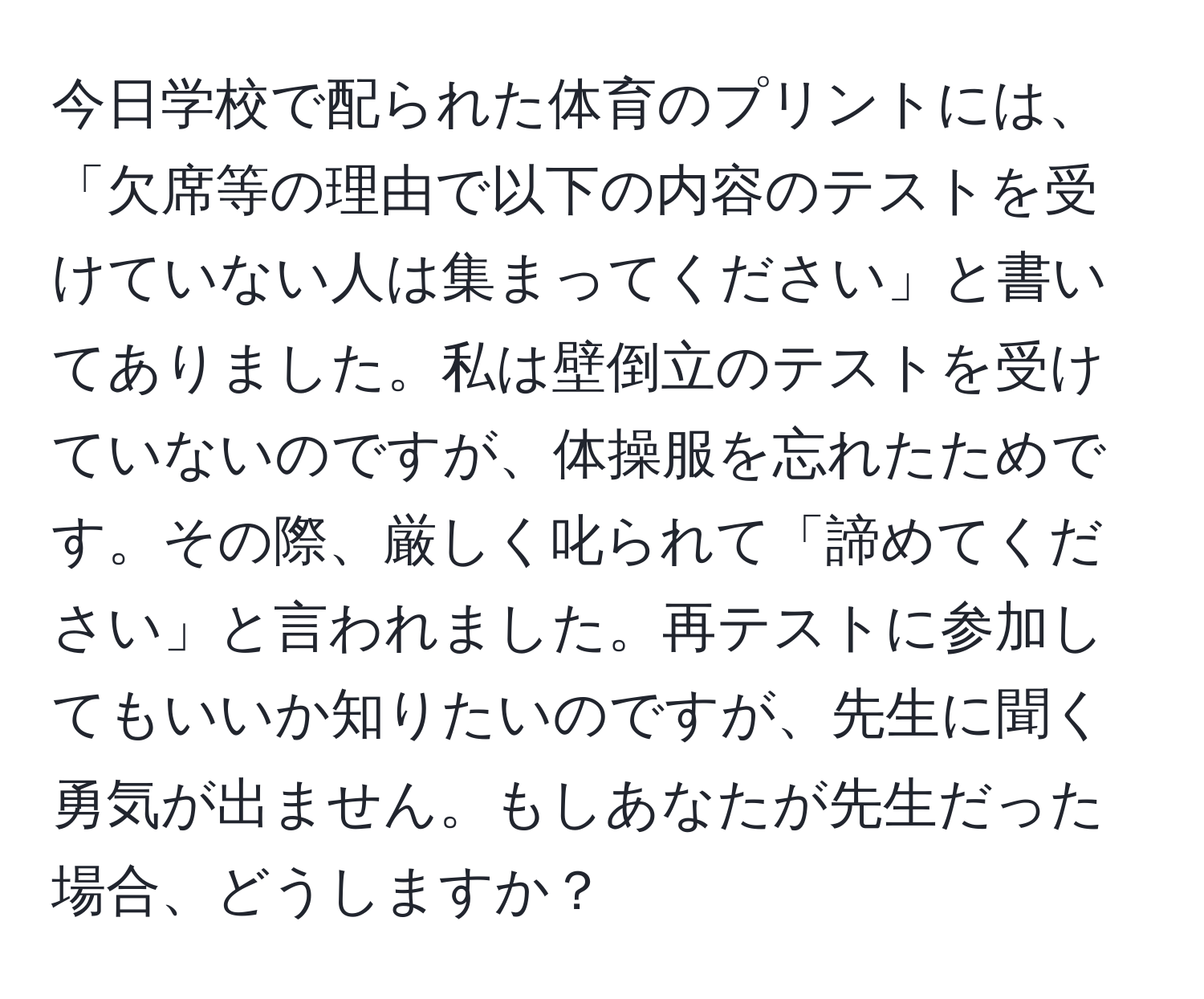 今日学校で配られた体育のプリントには、「欠席等の理由で以下の内容のテストを受けていない人は集まってください」と書いてありました。私は壁倒立のテストを受けていないのですが、体操服を忘れたためです。その際、厳しく叱られて「諦めてください」と言われました。再テストに参加してもいいか知りたいのですが、先生に聞く勇気が出ません。もしあなたが先生だった場合、どうしますか？