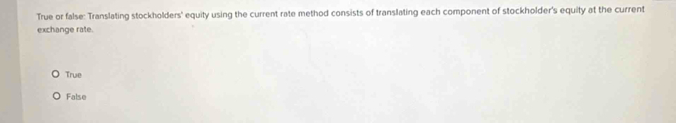 True or false: Translating stockholders' equity using the current rate method consists of translating each component of stockholder's equity at the current
exchange rate.
True
False