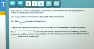 4 * 6 7 8 * 
Rory works at a produce packing plant. She packed 2,199 stawbertes lest week and put them in 
containers witth 8 stowhentes in each one . 
How mary contulmers of stnewberies did Rory 18l1 with 8 stnowentes! 
Rory filled □ contaliners of dowwbentes 
cerelate the eeleratioe of hoow was ued the sstient and the rsainder is arseer the suestio 
was oned as the anower. The rertainder was nor wian as a har tr 
The ? because the problem ass how mery containers of 8 strowberties Rory rade. The lest contarer only has 
strawberry for strawbentes)