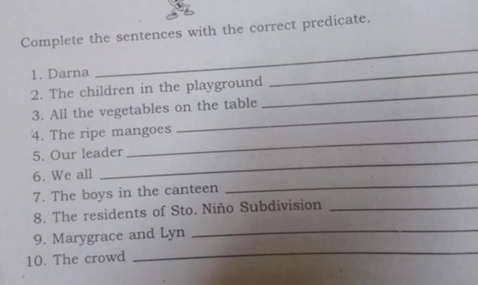 Complete the sentences with the correct predicate. 
1. Darna 
_ 
2. The children in the playground_ 
_ 
3. All the vegetables on the table 
4. The ripe mangoes 
_ 
5. Our leader 
_ 
_ 
6. We all 
_ 
7. The boys in the canteen 
8. The residents of Sto. Niño Subdivision_ 
9. Marygrace and Lyn 
_ 
10. The crowd 
_