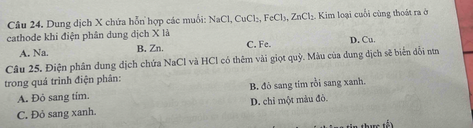 Dung dịch X chứa hỗn hợp các muối: NaCl, CuCl_2, FeCl_3, ZnCl_2. Kim loại cuối cùng thoát ra ở
cathode khi điện phân dung dịch X là
A. Na. B. Zn. C. Fe. D. Cu.
Câu 25. Điện phân dung dịch chứa NaCl và HCl có thêm vài giọt quỳ. Màu của dung dịch sẽ biển dổi nơn
trong quá trình điện phân:
A. Đỏ sang tím. B. đỏ sang tím rồi sang xanh.
C. Đỏ sang xanh. D. chỉ một màu đỏ.
tế