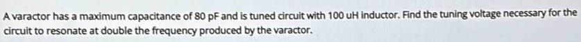 A varactor has a maximum capacitance of 80 pF and is tuned circuit with 100 uH inductor. Find the tuning voltage necessary for the 
circuit to resonate at double the frequency produced by the varactor.